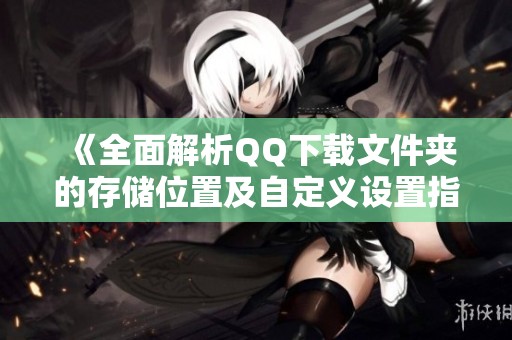 《全面解析QQ下载文件夹的存储位置及自定义设置指南》