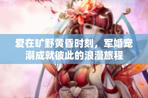 爱在旷野黄昏时刻，军婚宠溺成就彼此的浪漫旅程