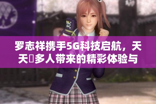 罗志祥携手5G科技启航，天天奭多人带来的精彩体验与感悟