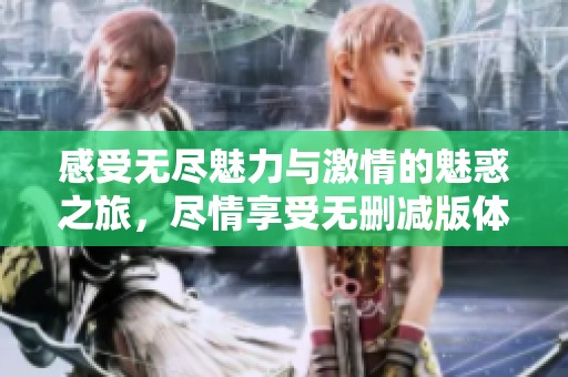 感受无尽魅力与激情的魅惑之旅，尽情享受无删减版体验