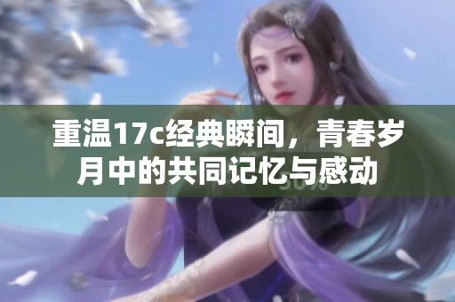 重温17c经典瞬间，青春岁月中的共同记忆与感动