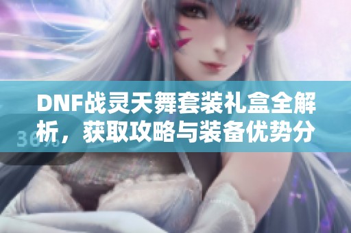 DNF战灵天舞套装礼盒全解析，获取攻略与装备优势分享