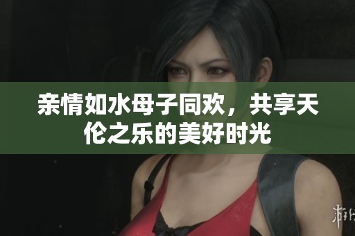 亲情如水母子同欢，共享天伦之乐的美好时光