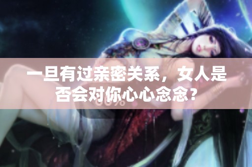 一旦有过亲密关系，女人是否会对你心心念念？