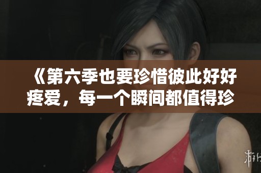 《第六季也要珍惜彼此好好疼爱，每一个瞬间都值得珍藏》