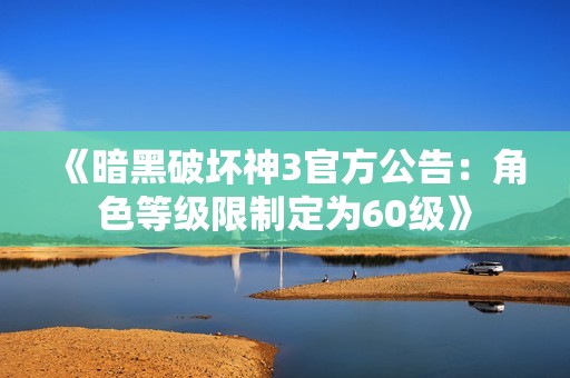 《暗黑破坏神3官方公告：角色等级限制定为60级》