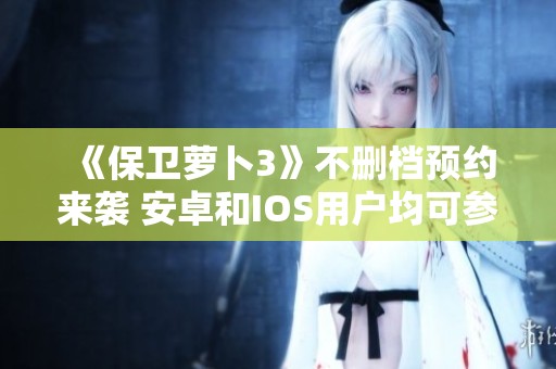 《保卫萝卜3》不删档预约来袭 安卓和IOS用户均可参与活动