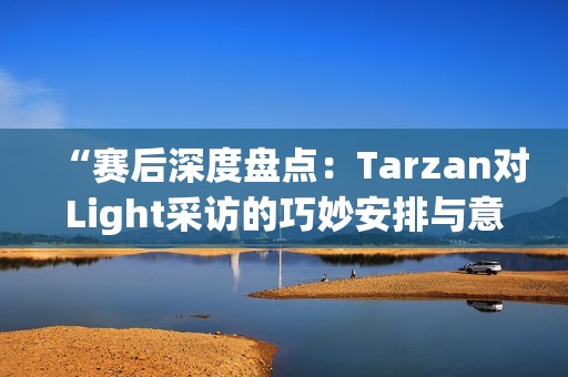 “赛后深度盘点：Tarzan对Light采访的巧妙安排与意外瞬间”