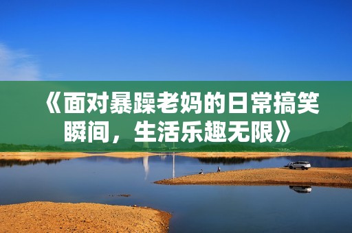 《面对暴躁老妈的日常搞笑瞬间，生活乐趣无限》