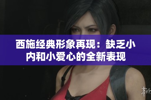 西施经典形象再现：缺乏小内和小爱心的全新表现