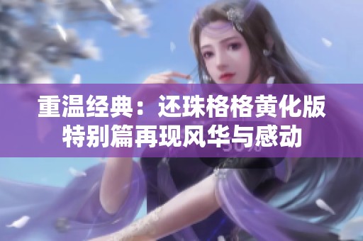 重温经典：还珠格格黄化版特别篇再现风华与感动