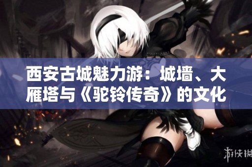 西安古城魅力游：城墙、大雁塔与《驼铃传奇》的文化之旅