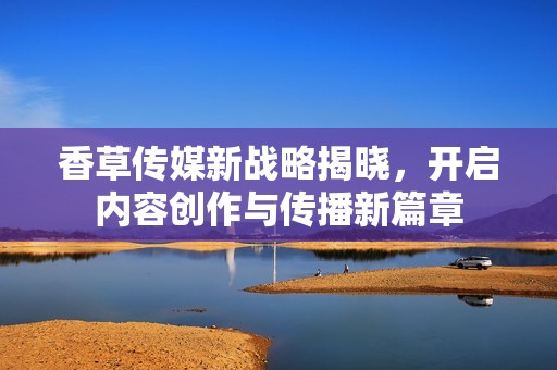 香草传媒新战略揭晓，开启内容创作与传播新篇章