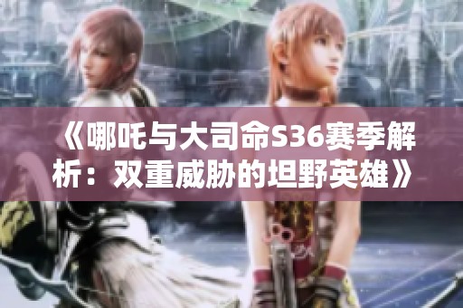 《哪吒与大司命S36赛季解析：双重威胁的坦野英雄》
