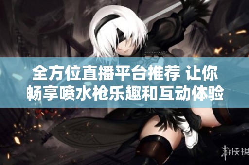 全方位直播平台推荐 让你畅享喷水枪乐趣和互动体验