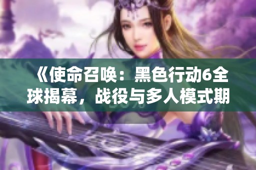 《使命召唤：黑色行动6全球揭幕，战役与多人模式期待开启》