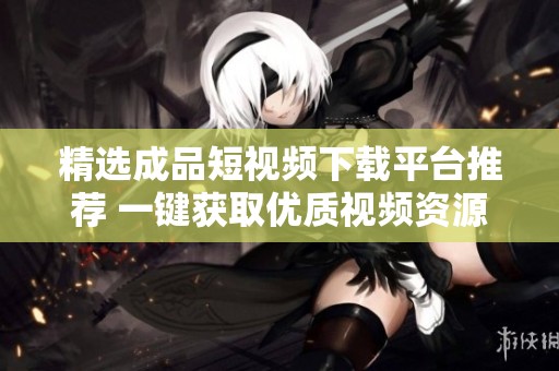 精选成品短视频下载平台推荐 一键获取优质视频资源
