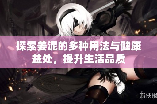 探索姜泥的多种用法与健康益处，提升生活品质
