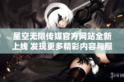 星空无限传媒官方网站全新上线 发现更多精彩内容与服务