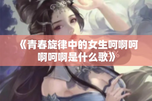 《青春旋律中的女生呵啊呵啊呵啊是什么歌》