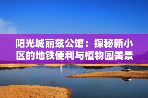 阳光城丽兹公馆：探秘新小区的地铁便利与植物园美景