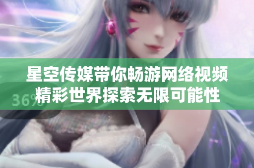 星空传媒带你畅游网络视频精彩世界探索无限可能性