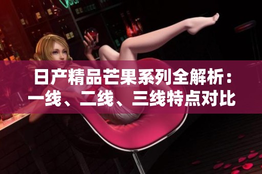 日产精品芒果系列全解析：一线、二线、三线特点对比