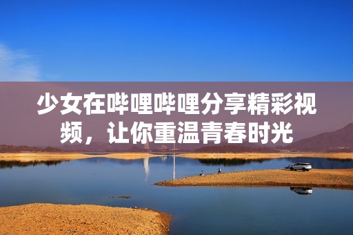 少女在哔哩哔哩分享精彩视频，让你重温青春时光