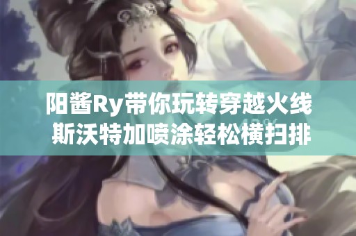 阳酱Ry带你玩转穿越火线 斯沃特加喷涂轻松横扫排位模式