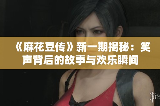 《麻花豆传》新一期揭秘：笑声背后的故事与欢乐瞬间