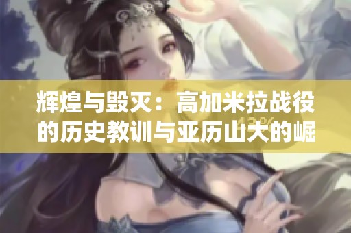 辉煌与毁灭：高加米拉战役的历史教训与亚历山大的崛起