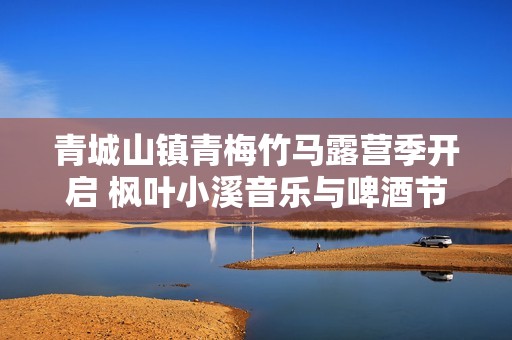 青城山镇青梅竹马露营季开启 枫叶小溪音乐与啤酒节盛情来袭