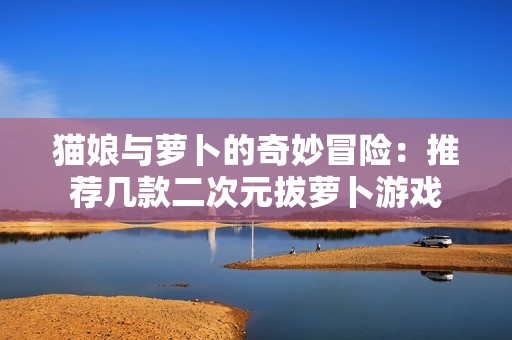 猫娘与萝卜的奇妙冒险：推荐几款二次元拔萝卜游戏