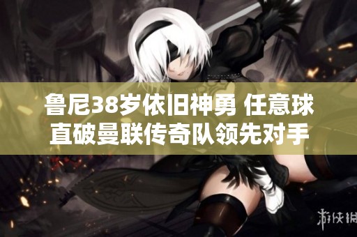 鲁尼38岁依旧神勇 任意球直破曼联传奇队领先对手