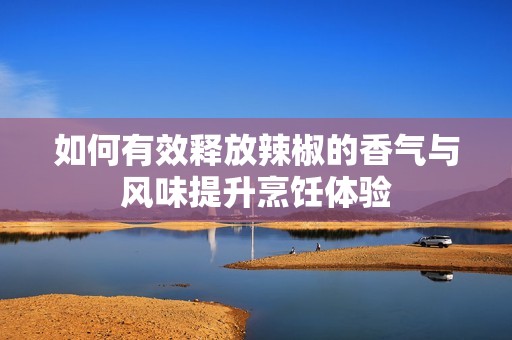 如何有效释放辣椒的香气与风味提升烹饪体验