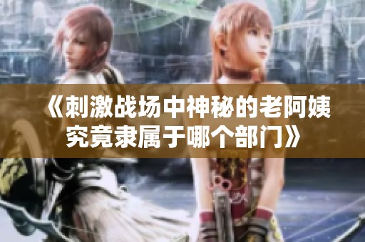 《刺激战场中神秘的老阿姨究竟隶属于哪个部门》
