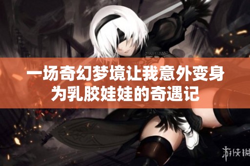 一场奇幻梦境让我意外变身为乳胶娃娃的奇遇记