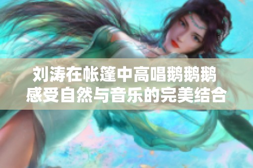 刘涛在帐篷中高唱鹅鹅鹅 感受自然与音乐的完美结合