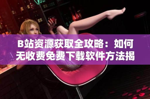 B站资源获取全攻略：如何无收费免费下载软件方法揭秘