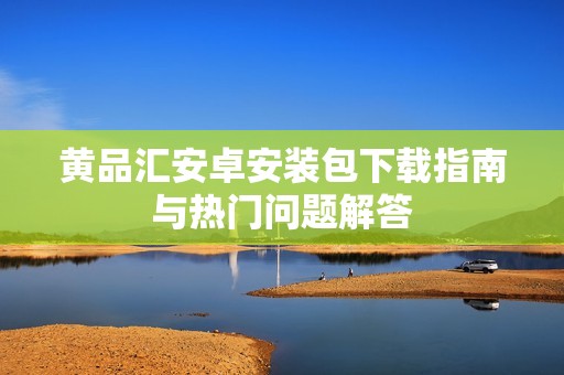 黄品汇安卓安装包下载指南与热门问题解答