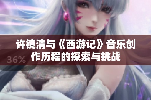 许镜清与《西游记》音乐创作历程的探索与挑战