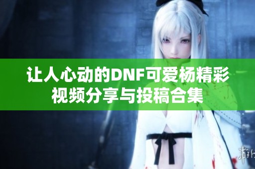 让人心动的DNF可爱杨精彩视频分享与投稿合集