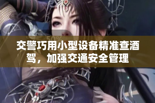 交警巧用小型设备精准查酒驾，加强交通安全管理