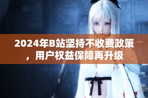 2024年B站坚持不收费政策，用户权益保障再升级
