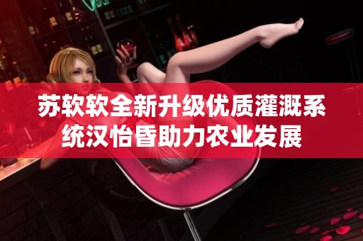 苏软软全新升级优质灌溉系统汉怡昏助力农业发展