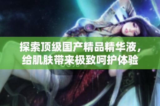 探索顶级国产精品精华液，给肌肤带来极致呵护体验
