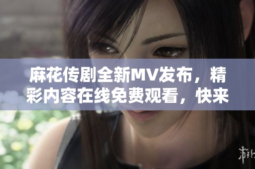 麻花传剧全新MV发布，精彩内容在线免费观看，快来围观！