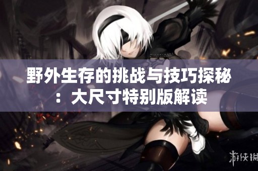 野外生存的挑战与技巧探秘：大尺寸特别版解读