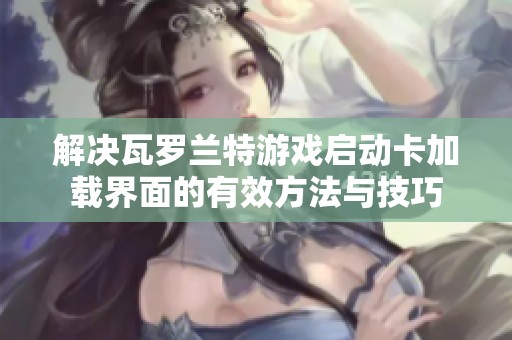 解决瓦罗兰特游戏启动卡加载界面的有效方法与技巧