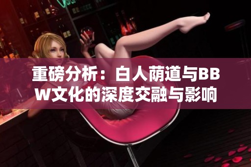重磅分析：白人荫道与BBW文化的深度交融与影响